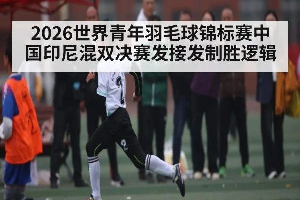 2026世界青年羽毛球锦标赛中国印尼混双决赛发接发制胜逻辑